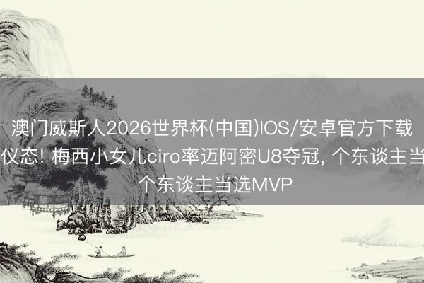 澳门威斯人2026世界杯(中国)IOS/安卓官方下载 有父亲仪态! 梅西小女儿ciro率迈阿密U8夺冠， 个东谈主当选MVP
