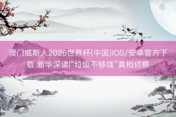 澳门威斯人2026世界杯(中国)IOS/安卓官方下载 新华深读|“垃圾不够烧”真相侦察