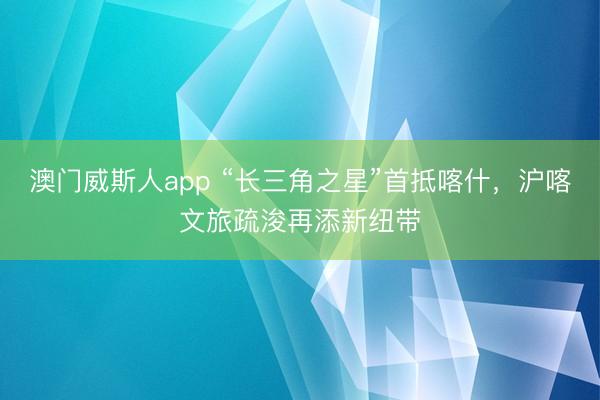 澳门威斯人app “长三角之星”首抵喀什，沪喀文旅疏浚再添新纽带