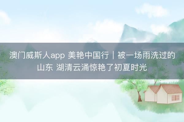 澳门威斯人app 美艳中国行｜被一场雨洗过的山东 湖清云涌惊艳了初夏时光