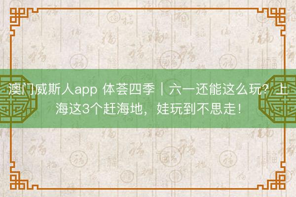 澳门威斯人app 体荟四季｜六一还能这么玩？上海这3个赶海地，娃玩到不思走！