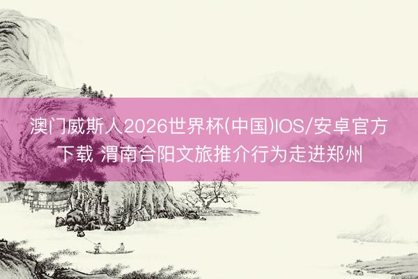 澳门威斯人2026世界杯(中国)IOS/安卓官方下载 渭南合阳文旅推介行为走进郑州