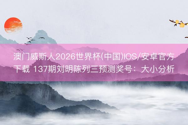 澳门威斯人2026世界杯(中国)IOS/安卓官方下载 137期刘明陈列三预测奖号：大小分析