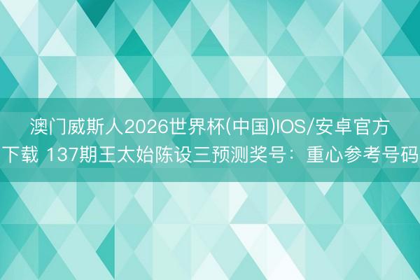 澳门威斯人2026世界杯(中国)IOS/安卓官方下载 137期王太始陈设三预测奖号:重心参考号码