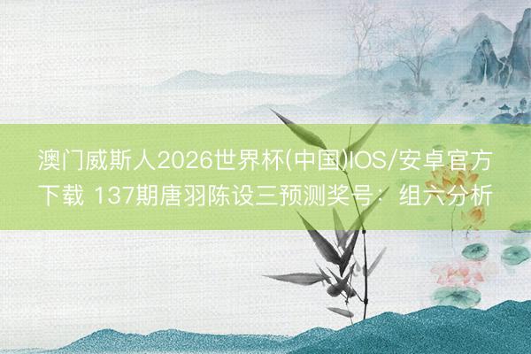 澳门威斯人2026世界杯(中国)IOS/安卓官方下载 137期唐羽陈设三预测奖号：组六分析