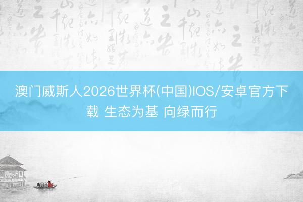 澳门威斯人2026世界杯(中国)IOS/安卓官方下载 生态为基 向绿而行