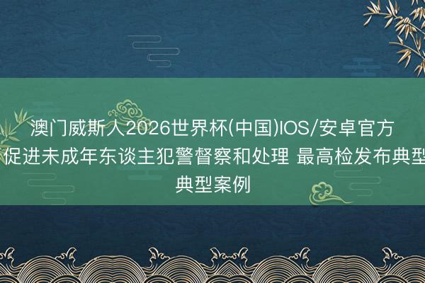 澳门威斯人2026世界杯(中国)IOS/安卓官方下载 促进未成年东谈主犯警督察和处理 最高检发布典型案例