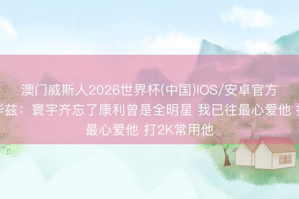 澳门威斯人2026世界杯(中国)IOS/安卓官方下载 爱德华兹：寰宇齐忘了康利曾是全明星 我已往最心爱他 打2K常用他