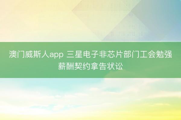 澳门威斯人app 三星电子非芯片部门工会勉强薪酬契约拿告状讼