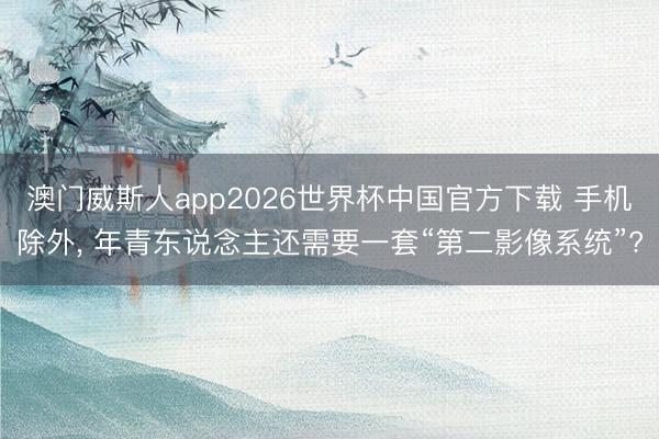 澳门威斯人app2026世界杯中国官方下载 手机除外, 年青东说念主还需要一套“第二影像系统”?