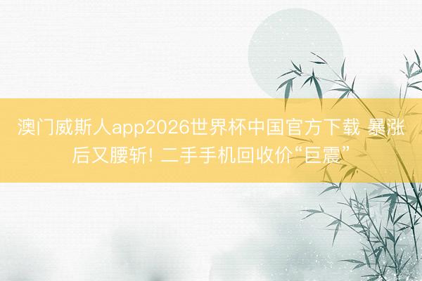 澳门威斯人app2026世界杯中国官方下载 暴涨后又腰斩! 二手手机回收价“巨震”