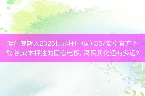 澳门威斯人2026世界杯(中国)IOS/安卓官方下载 被成本押注的固态电板， 离买卖化还有多远?