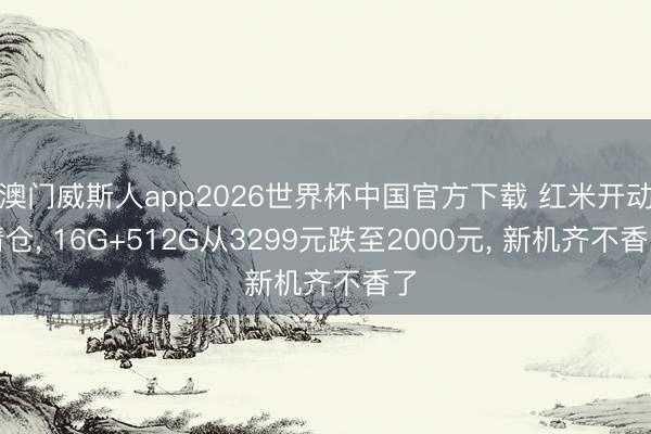 澳门威斯人app2026世界杯中国官方下载 红米开动清仓, 16G+512G从3299元跌至2000元, 新机齐不香了