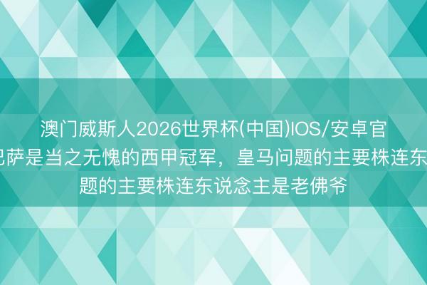 澳门威斯人2026世界杯(中国)IOS/安卓官方下载 记者：巴萨是当之无愧的西甲冠军，皇马问题的主要株连东说念主是老佛爷