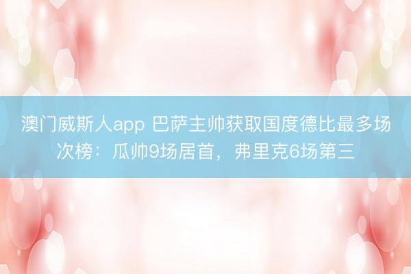 澳门威斯人app 巴萨主帅获取国度德比最多场次榜：瓜帅9场居首，弗里克6场第三