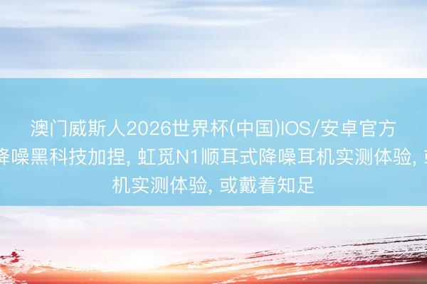 澳门威斯人2026世界杯(中国)IOS/安卓官方下载 渐进降噪黑科技加捏， 虹觅N1顺耳式降噪耳机实测体验， 或戴着知足