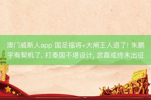 澳门威斯人app 国足福将+大闸王人退了! 朱鹏宇有契机了， 打泰国不堪设计， 武磊或终末出征