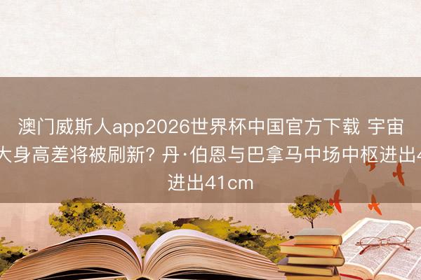 澳门威斯人app2026世界杯中国官方下载 宇宙杯最大身高差将被刷新? 丹·伯恩与巴拿马中场中枢进出41cm