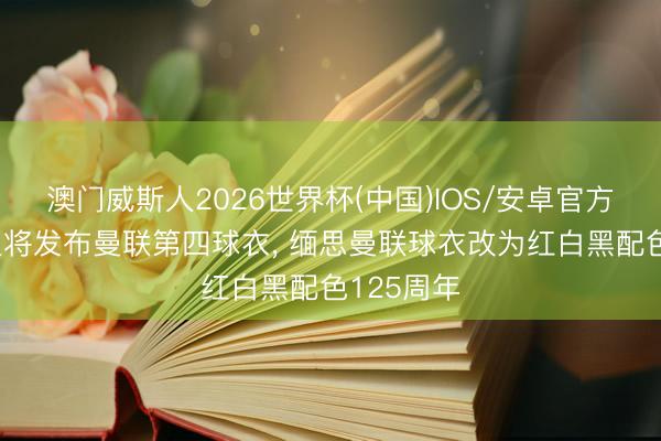 澳门威斯人2026世界杯(中国)IOS/安卓官方下载 阿迪将发布曼联第四球衣, 缅思曼联球衣改为红白黑配色125周年