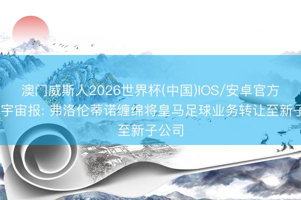 澳门威斯人2026世界杯(中国)IOS/安卓官方下载 宇宙报: 弗洛伦蒂诺缠绵将皇马足球业务转让至新子公司