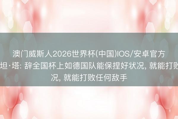 澳门威斯人2026世界杯(中国)IOS/安卓官方下载 若纳坦·塔: 辞全国杯上如德国队能保捏好状况, 就能打败任何敌手