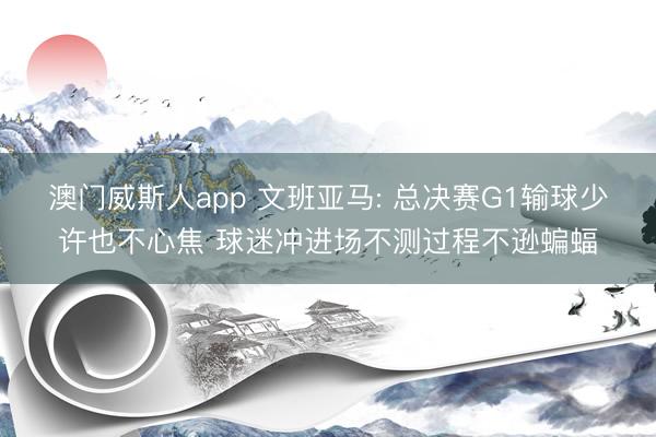 澳门威斯人app 文班亚马: 总决赛G1输球少许也不心焦 球迷冲进场不测过程不逊蝙蝠