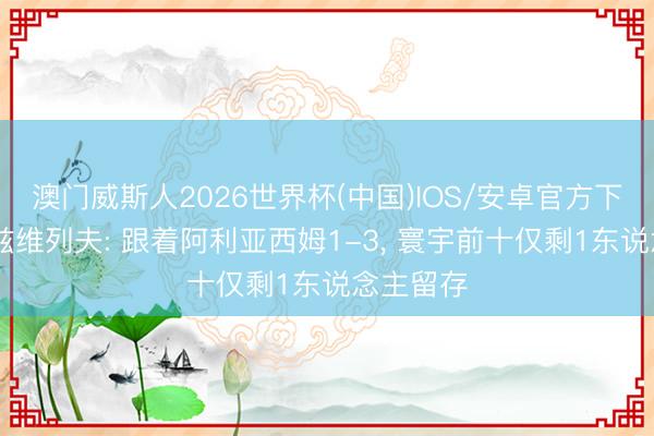 澳门威斯人2026世界杯(中国)IOS/安卓官方下载 天佑兹维列夫: 跟着阿利亚西姆1-3， 寰宇前十仅剩1东说念主留存