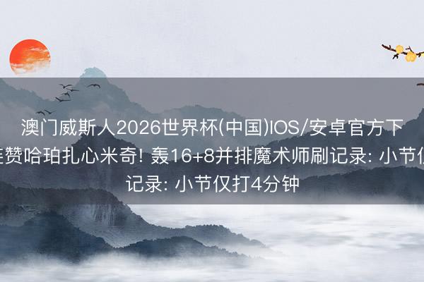 澳门威斯人2026世界杯(中国)IOS/安卓官方下载 休媒连赞哈珀扎心米奇! 轰16+8并排魔术师刷记录: 小节仅打4分钟