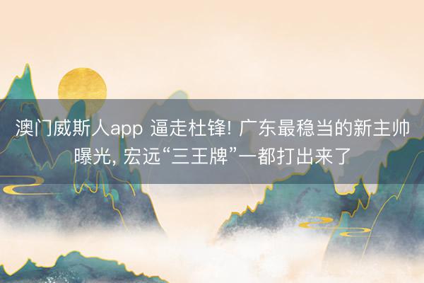 澳门威斯人app 逼走杜锋! 广东最稳当的新主帅曝光， 宏远“三王牌”一都打出来了