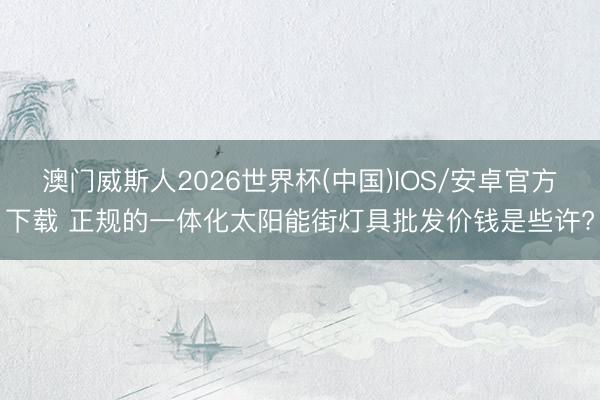 澳门威斯人2026世界杯(中国)IOS/安卓官方下载 正规的一体化太阳能街灯具批发价钱是些许?
