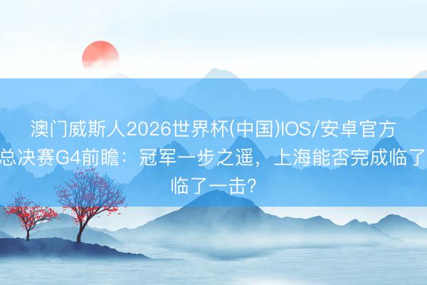 澳门威斯人2026世界杯(中国)IOS/安卓官方下载 总决赛G4前瞻：冠军一步之遥，上海能否完成临了一击？