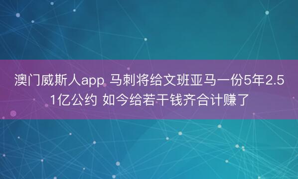 澳门威斯人app 马刺将给文班亚马一份5年2.51亿公约 如今给若干钱齐合计赚了