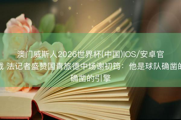 澳门威斯人2026世界杯(中国)IOS/安卓官方下载 法记者盛赞国青旅德中场谢初筠:他是球队确凿的引擎
