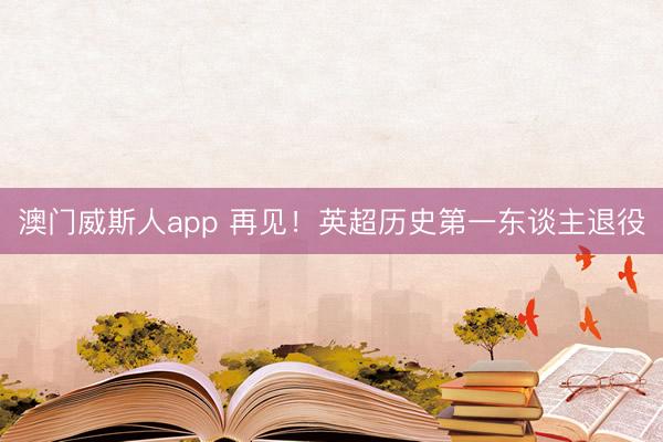 澳门威斯人app 再见!英超历史第一东谈主退役