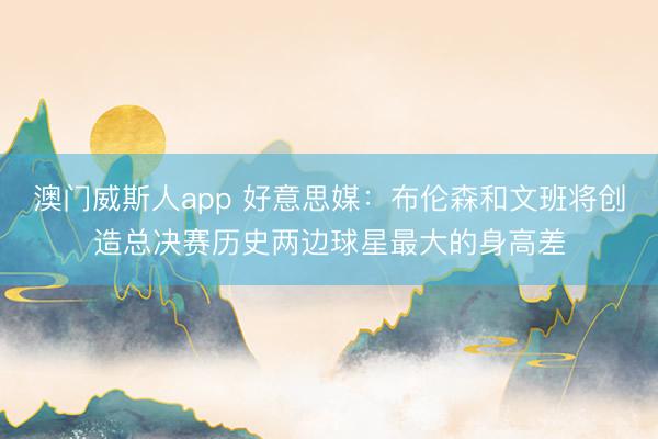 澳门威斯人app 好意思媒：布伦森和文班将创造总决赛历史两边球星最大的身高差