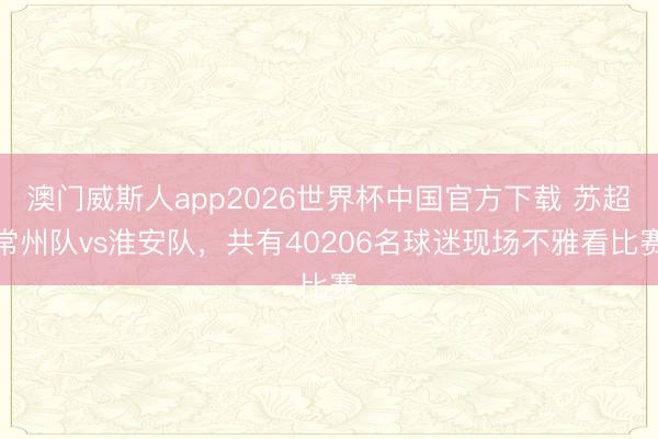 澳门威斯人app2026世界杯中国官方下载 苏超常州队vs淮安队，共有40206名球迷现场不雅看比赛