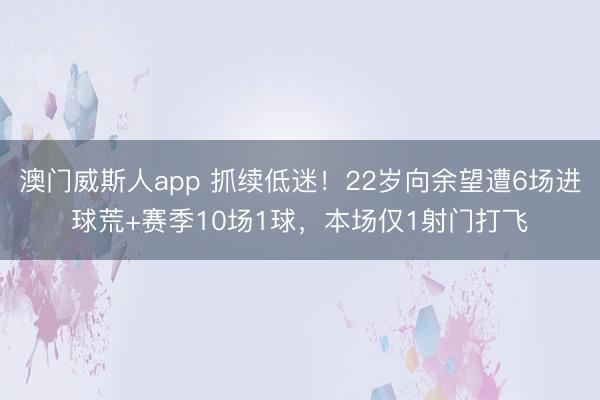 澳门威斯人app 抓续低迷！22岁向余望遭6场进球荒+赛季10场1球，本场仅1射门打飞