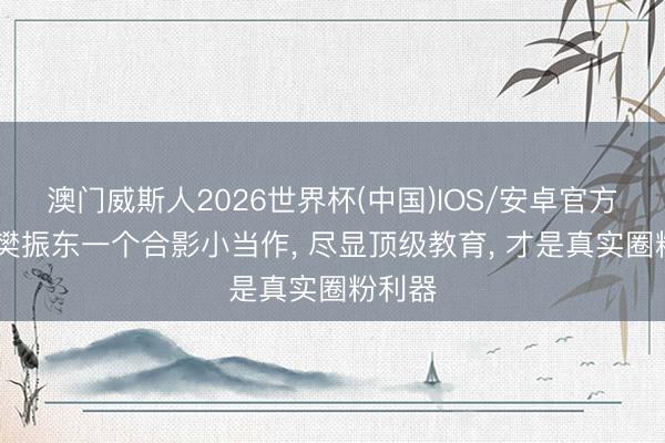 澳门威斯人2026世界杯(中国)IOS/安卓官方下载 樊振东一个合影小当作, 尽显顶级教育, 才是真实圈粉利器