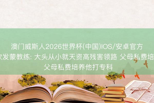澳门威斯人2026世界杯(中国)IOS/安卓官方下载 王楚钦发蒙教练: 大头从小就天资高残害领路 父母私费培养他打专科