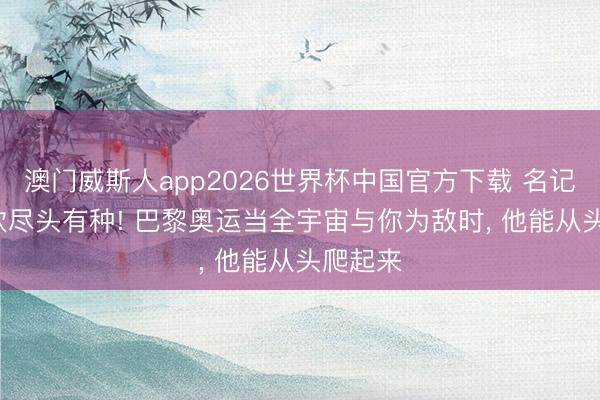 澳门威斯人app2026世界杯中国官方下载 名记: 王楚钦尽头有种! 巴黎奥运当全宇宙与你为敌时， 他能从头爬起来