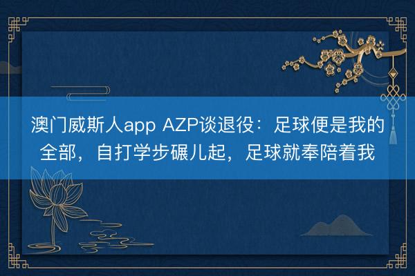 澳门威斯人app AZP谈退役：足球便是我的全部，自打学步碾儿起，足球就奉陪着我