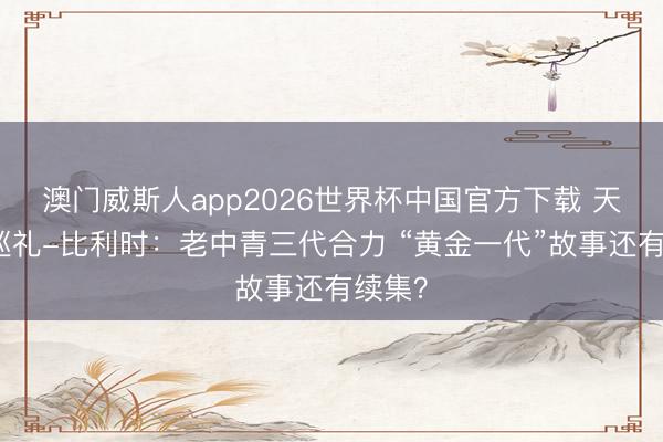 澳门威斯人app2026世界杯中国官方下载 天下杯巡礼-比利时：老中青三代合力 “黄金一代”故事还有续集？