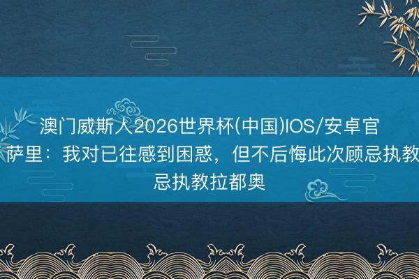 澳门威斯人2026世界杯(中国)IOS/安卓官方下载 萨里:我对已往感到困惑,但不后悔此次顾忌执教拉都奥