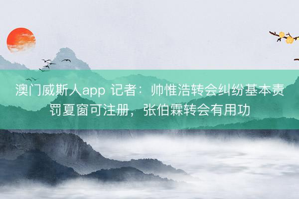 澳门威斯人app 记者：帅惟浩转会纠纷基本责罚夏窗可注册，张伯霖转会有用功