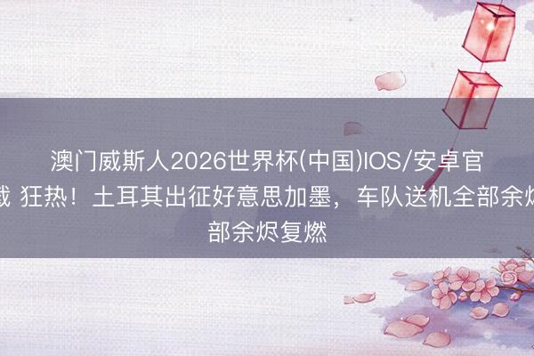 澳门威斯人2026世界杯(中国)IOS/安卓官方下载 狂热!土耳其出征好意思加墨,车队送机全部余烬复燃
