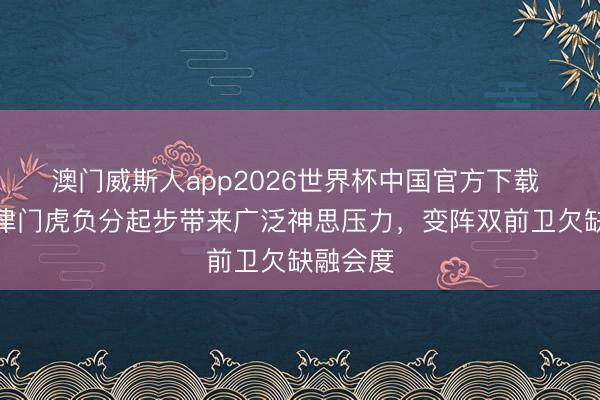 澳门威斯人app2026世界杯中国官方下载 津媒：津门虎负分起步带来广泛神思压力，变阵双前卫欠缺融会度