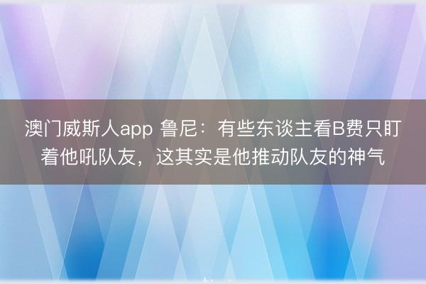 澳门威斯人app 鲁尼：有些东谈主看B费只盯着他吼队友，这其实是他推动队友的神气