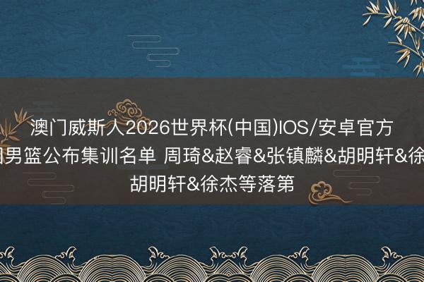 澳门威斯人2026世界杯(中国)IOS/安卓官方下载 中国男篮公布集训名单 周琦&赵睿&张镇麟&胡明轩&徐杰等落第