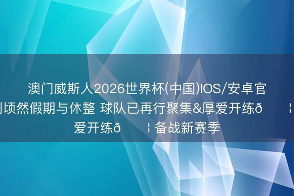 澳门威斯人2026世界杯(中国)IOS/安卓官方下载 告别顷然假期与休整 球队已再行聚集&厚爱开练💦 备战新赛季⚡