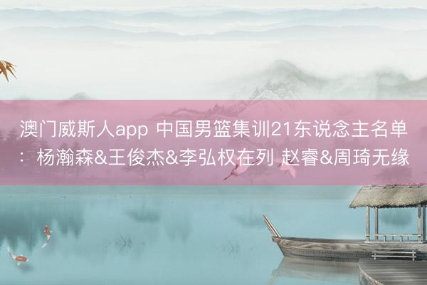 澳门威斯人app 中国男篮集训21东说念主名单:杨瀚森&王俊杰&李弘权在列 赵睿&周琦无缘